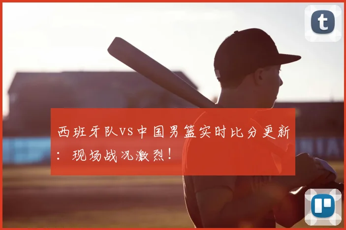西班牙队vs中国男篮实时比分更新：现场战况激烈！
