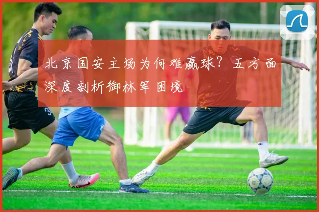 北京国安主场为何难赢球?五方面深度剖析御林军困境