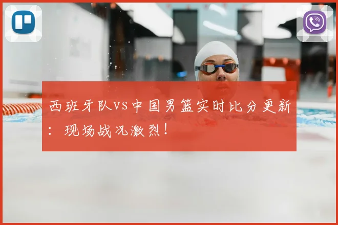 西班牙队vs中国男篮实时比分更新：现场战况激烈！