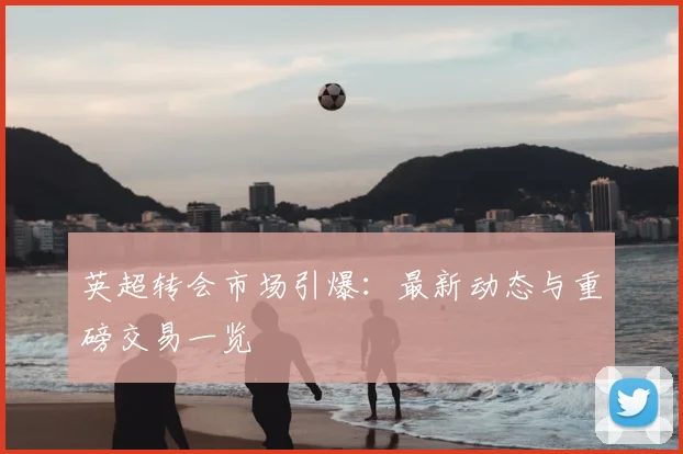英超转会市场引爆：最新动态与重磅交易一览
