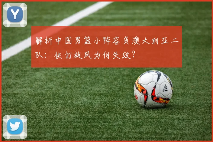 解析中国男篮小阵容负澳大利亚二队:快打旋风为何失效?