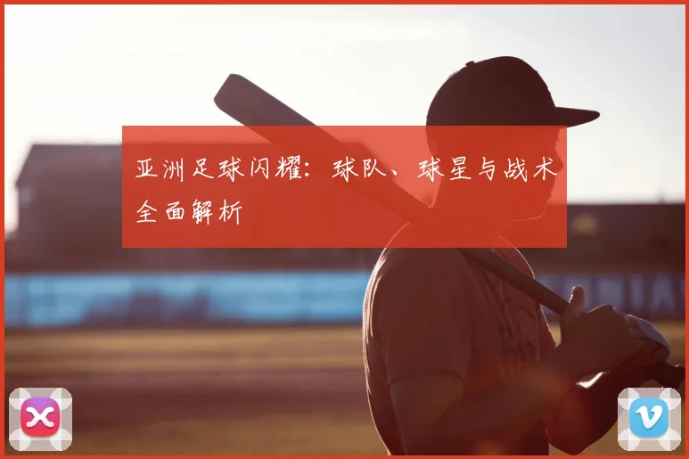 亚洲足球闪耀：球队、球星与战术全面解析