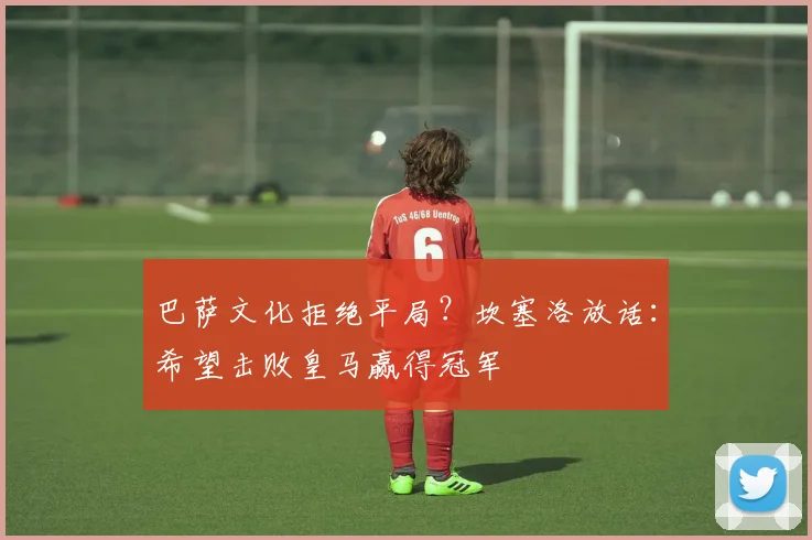 巴萨文化拒绝平局？坎塞洛放话：希望击败皇马赢得冠军