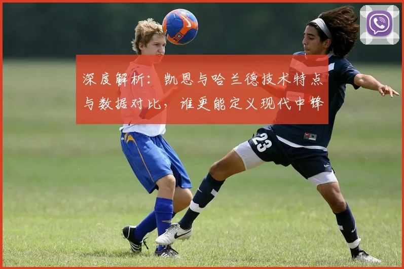 深度解析：凯恩与哈兰德技术特点与数据对比，谁更能定义现代中锋？