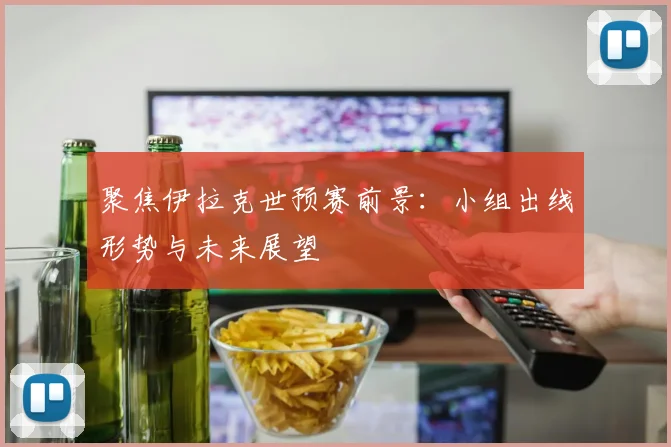 聚焦伊拉克世预赛前景：小组出线形势与未来展望