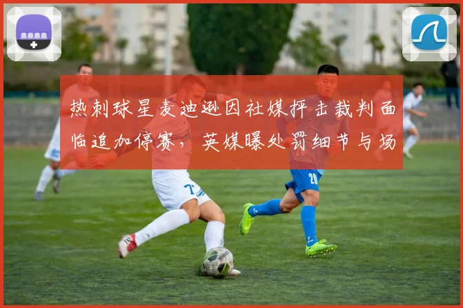 热刺球星麦迪逊因社媒抨击裁判面临追加停赛，英媒曝处罚细节与场次预测