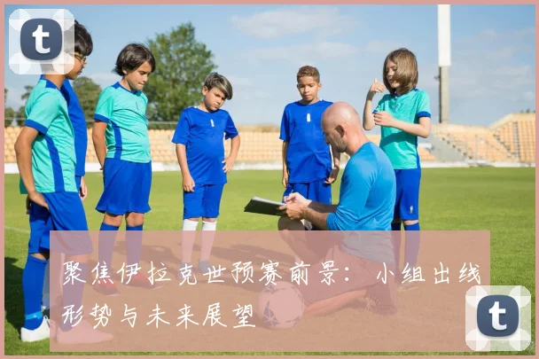 聚焦伊拉克世预赛前景:小组出线形势与未来展望