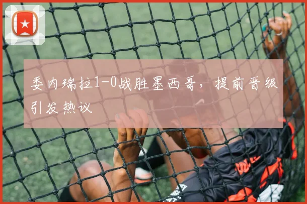委内瑞拉1-0战胜墨西哥,提前晋级引发热议