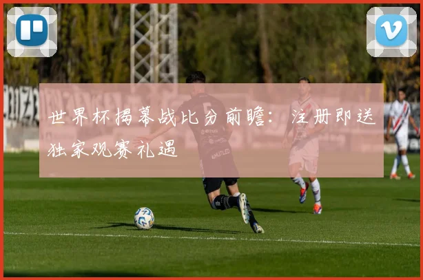 世界杯揭幕战比分前瞻:注册即送独家观赛礼遇