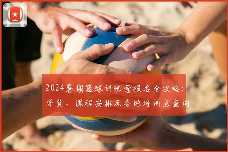 2024暑期篮球训练营报名全攻略:学费、课程安排及各地培训点查询